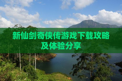新仙剑奇侠传游戏下载攻略及体验分享