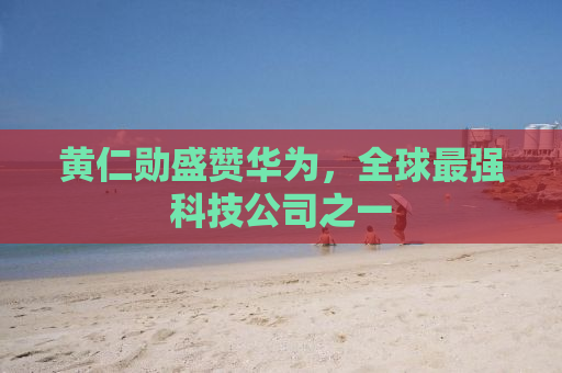 黄仁勋盛赞华为，全球最强科技公司之一